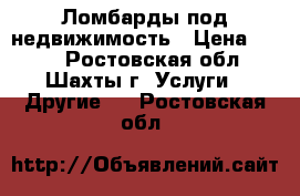 Ломбарды под недвижимость › Цена ­ 100 - Ростовская обл., Шахты г. Услуги » Другие   . Ростовская обл.